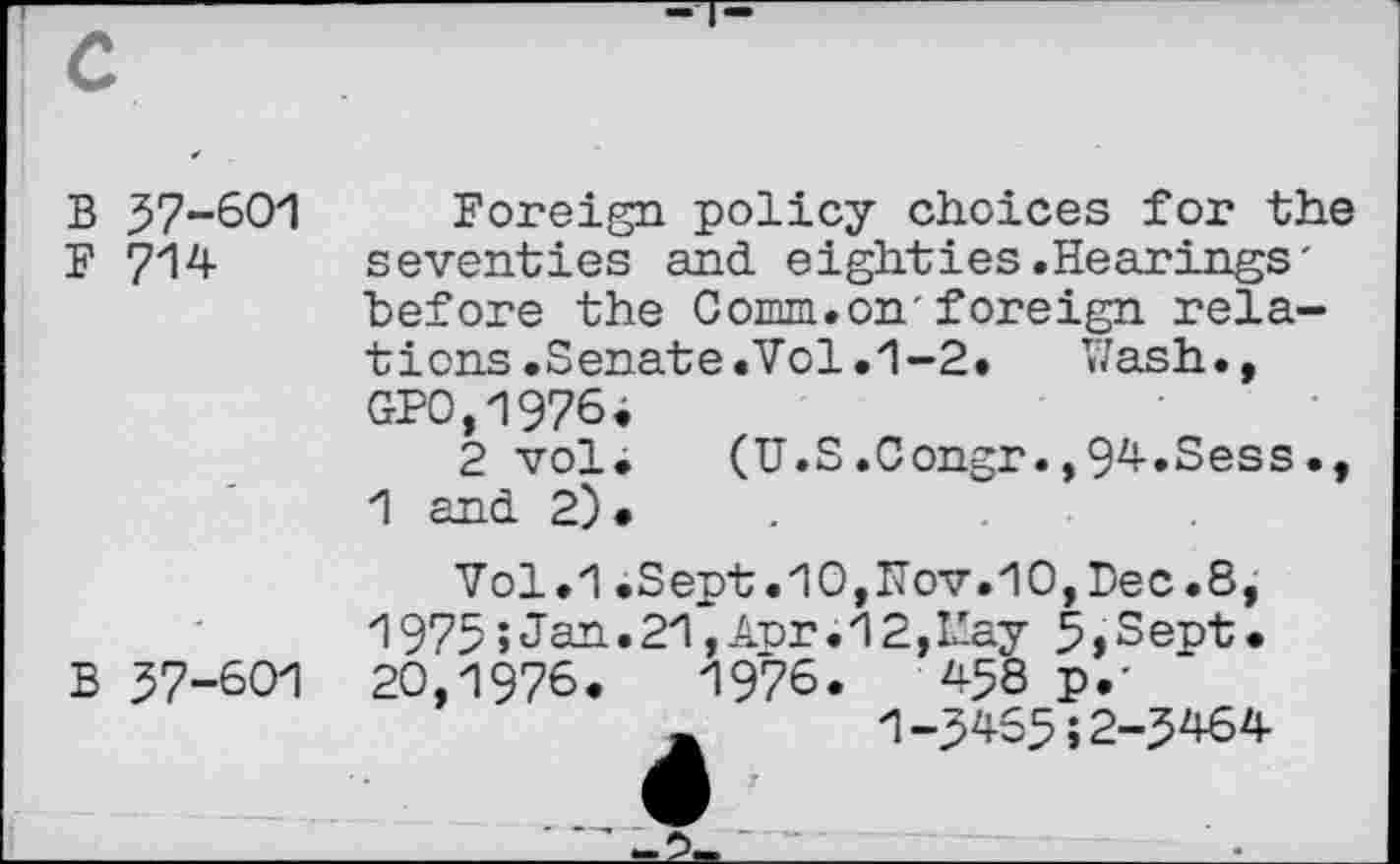 ﻿B 57-601
F 714
Foreign policy choices for the seventies and eighties.Hearings' before the Comm.on'foreign relations .Senate .Vol.1-2.	V/ash.,
GP0,1976>
2 vol. (U.S.Congr.,94.Sess., 1 and 2).
B 57-601
Vol.1.Sept.10,Nov.10,Dec.8, 1975»Jan»21,A-or.12,L'-ay 5»Sept. 20,1976.	1976.	458 p.'
1-5455;2-5464